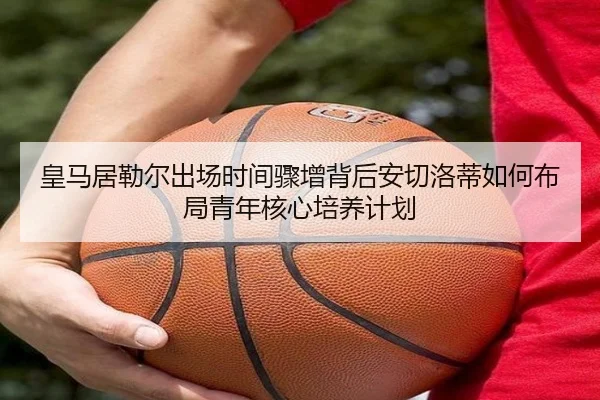 皇马居勒尔出场时间骤增背后安切洛蒂如何布局青年核心培养计划