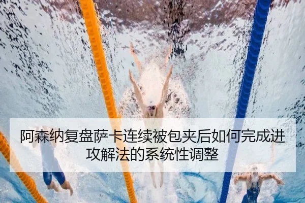 阿森纳复盘萨卡连续被包夹后如何完成进攻解法的系统性调整