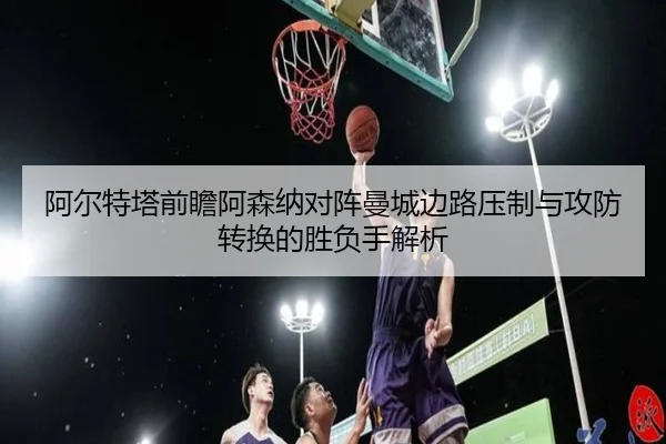 阿尔特塔前瞻阿森纳对阵曼城边路压制与攻防转换的胜负手解析