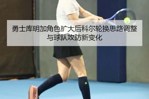 勇士库明加角色扩大后科尔轮换思路调整与球队攻防新变化