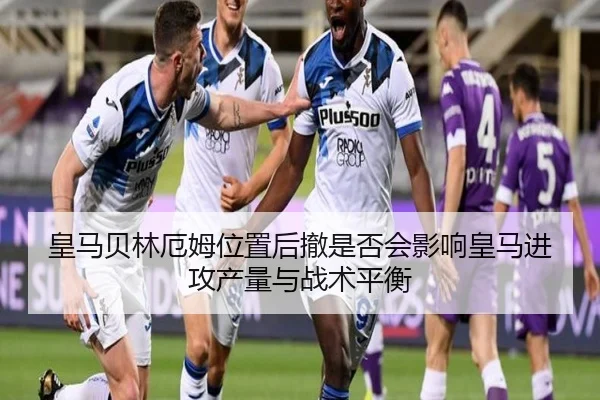 皇马贝林厄姆位置后撤是否会影响皇马进攻产量与战术平衡