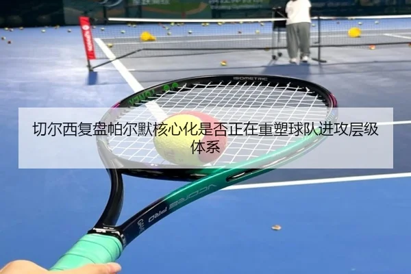 切尔西复盘帕尔默核心化是否正在重塑球队进攻层级体系