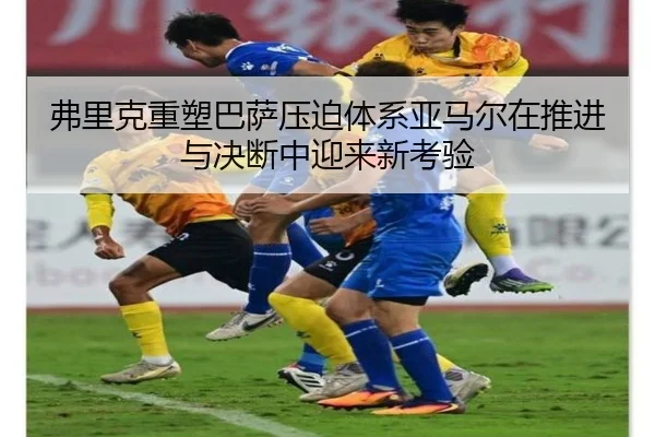 弗里克重塑巴萨压迫体系亚马尔在推进与决断中迎来新考验